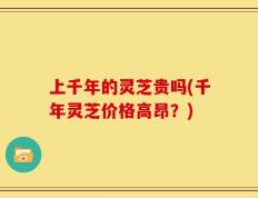 上千年的灵芝贵吗(千年灵芝价格高昂？)