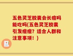 五色灵芝胶囊会长痘吗能吃吗(五色灵芝胶囊引发痘痘？适合人群和注意事项！)