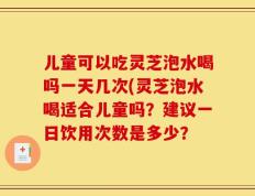 儿童可以吃灵芝泡水喝吗一天几次(灵芝泡水喝适合儿童吗？建议一日饮用次数是多少？