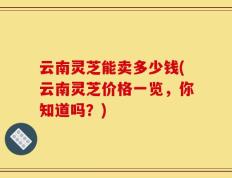 云南灵芝能卖多少钱(云南灵芝价格一览，你知道吗？)
