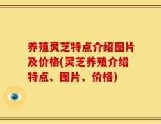 养殖灵芝特点介绍图片及价格(灵芝养殖介绍特点、图片、价格)