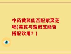中药黄芪能否配紫灵芝喝(黄芪与紫灵芝能否搭配饮用？)