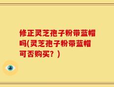 修正灵芝孢子粉带蓝帽吗(灵芝孢子粉带蓝帽可否购买？)