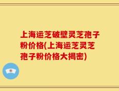 上海运芝破壁灵芝孢子粉价格(上海运芝灵芝孢子粉价格大揭密)
