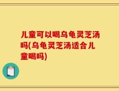 儿童可以喝乌龟灵芝汤吗(乌龟灵芝汤适合儿童喝吗)