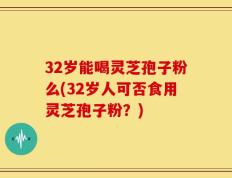 32岁能喝灵芝孢子粉么(32岁人可否食用灵芝孢子粉？)