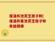 保温杯泡灵芝孢子粉(保温杯里泡灵芝孢子粉有益健康