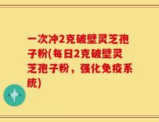 一次冲2克破壁灵芝孢子粉(每日2克破壁灵芝孢子粉，强化免疫系统)