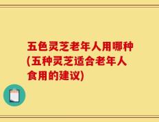 五色灵芝老年人用哪种(五种灵芝适合老年人食用的建议)