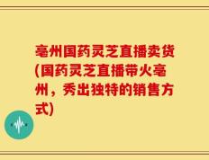 亳州国药灵芝直播卖货(国药灵芝直播带火亳州，秀出独特的销售方式)