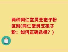 两种同仁堂灵芝孢子粉区别(同仁堂灵芝孢子粉：如何正确选择？)