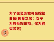 为了买灵芝救母亲嫁给白痴(因爱之名：女子为救母嫁白痴，仅为购买灵芝)