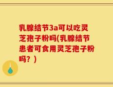 乳腺结节3a可以吃灵芝孢子粉吗(乳腺结节患者可食用灵芝孢子粉吗？)