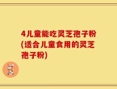 4儿童能吃灵芝孢子粉(适合儿童食用的灵芝孢子粉)