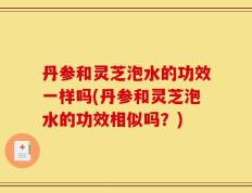 丹参和灵芝泡水的功效一样吗(丹参和灵芝泡水的功效相似吗？)