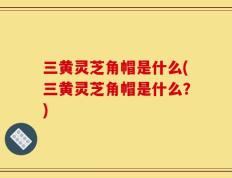 三黄灵芝角帽是什么(三黄灵芝角帽是什么？)