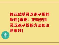 修正破壁灵芝孢子粉的服用(重要！正确使用灵芝孢子粉的方法和注意事项)