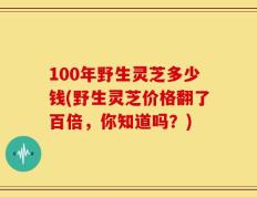 100年野生灵芝多少钱(野生灵芝价格翻了百倍，你知道吗？)