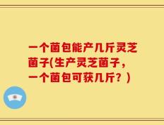 一个菌包能产几斤灵芝菌子(生产灵芝菌子，一个菌包可获几斤？)