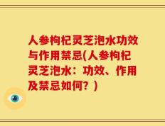 人参枸杞灵芝泡水功效与作用禁忌(人参枸杞灵芝泡水：功效、作用及禁忌如何？)