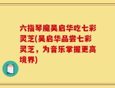 六指琴魔吴启华吃七彩灵芝(吴启华品尝七彩灵芝，为音乐掌握更高境界)