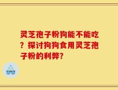 灵芝孢子粉狗能不能吃？探讨狗狗食用灵芝孢子粉的利弊？