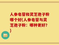 人参皂苷和灵芝孢子粉哪个好(人参皂苷与灵芝孢子粉：哪种更好？)