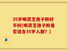 35岁喝灵芝孢子粉好不好(喝灵芝孢子粉是否适合35岁人群？)