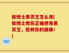 侯博士黑灵芝怎么用(侯博士教你正确使用黑灵芝，拯救你的健康！)
