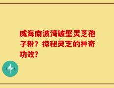 威海南波湾破壁灵芝孢子粉？探秘灵芝的神奇功效？