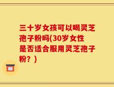 三十岁女孩可以喝灵芝孢子粉吗(30岁女性是否适合服用灵芝孢子粉？)