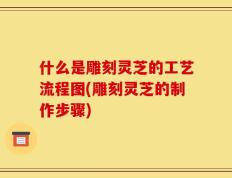 什么是雕刻灵芝的工艺流程图(雕刻灵芝的制作步骤)
