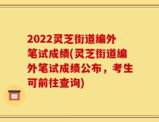 2022灵芝街道编外笔试成绩(灵芝街道编外笔试成绩公布，考生可前往查询)
