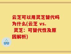 云芝可以用灵芝替代吗为什么(云芝 vs. 灵芝：可替代性及原因解析)