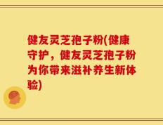 健友灵芝孢子粉(健康守护，健友灵芝孢子粉为你带来滋补养生新体验)