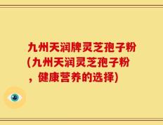 九州天润牌灵芝孢子粉(九州天润灵芝孢子粉，健康营养的选择)