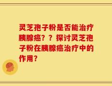 灵芝孢子粉是否能治疗胰腺癌？？探讨灵芝孢子粉在胰腺癌治疗中的作用？