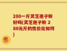280一斤灵芝孢子粉好吗(灵芝孢子粉 280元斤的性价比如何)