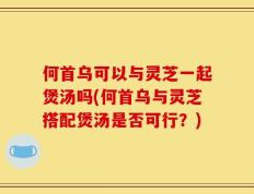 何首乌可以与灵芝一起煲汤吗(何首乌与灵芝搭配煲汤是否可行？)