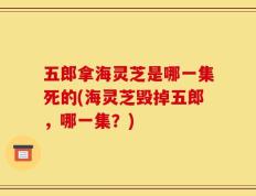 五郎拿海灵芝是哪一集死的(海灵芝毁掉五郎，哪一集？)