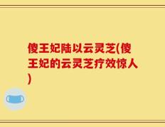 傻王妃陆以云灵芝(傻王妃的云灵芝疗效惊人)