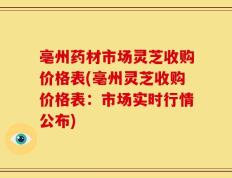 亳州药材市场灵芝收购价格表(亳州灵芝收购价格表：市场实时行情公布)