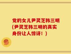 党的女儿尹灵芝韩三明(尹灵芝韩三明的真实身份让人惊讶！)