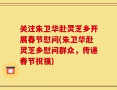 关注朱卫华赴灵芝乡开展春节慰问(朱卫华赴灵芝乡慰问群众，传递春节祝福)