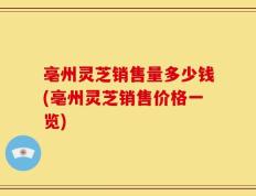 亳州灵芝销售量多少钱(亳州灵芝销售价格一览)