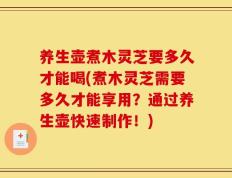 养生壶煮木灵芝要多久才能喝(煮木灵芝需要多久才能享用？通过养生壶快速制作！)