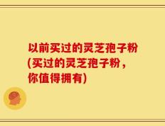 以前买过的灵芝孢子粉(买过的灵芝孢子粉，你值得拥有)