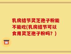 乳房结节灵芝孢子粉能不能吃(乳房结节可以食用灵芝孢子粉吗？)
