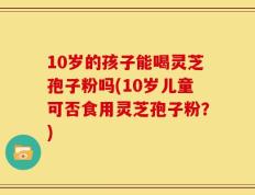 10岁的孩子能喝灵芝孢子粉吗(10岁儿童可否食用灵芝孢子粉？)