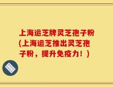 上海运芝牌灵芝孢子粉(上海运芝推出灵芝孢子粉，提升免疫力！)
